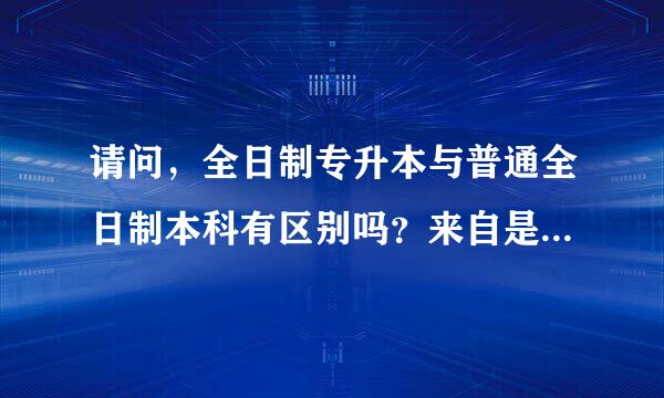 请问，全日制专升本与普通全日制本科有区别吗？来自是不是一样的呢？谢谢4