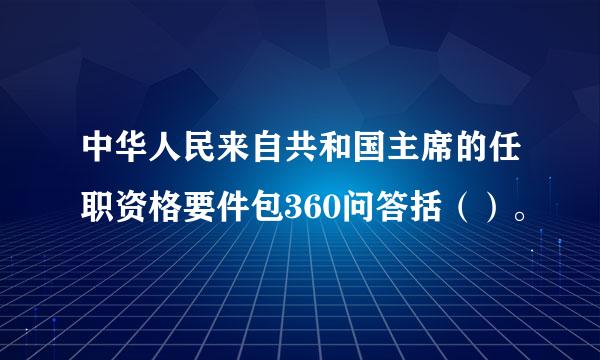 中华人民来自共和国主席的任职资格要件包360问答括（）。