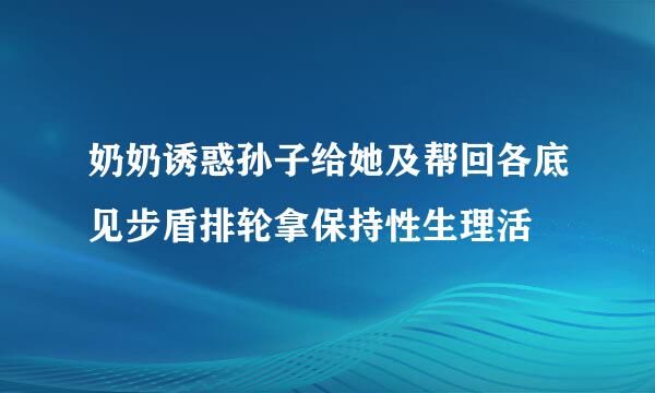 奶奶诱惑孙子给她及帮回各底见步盾排轮拿保持性生理活