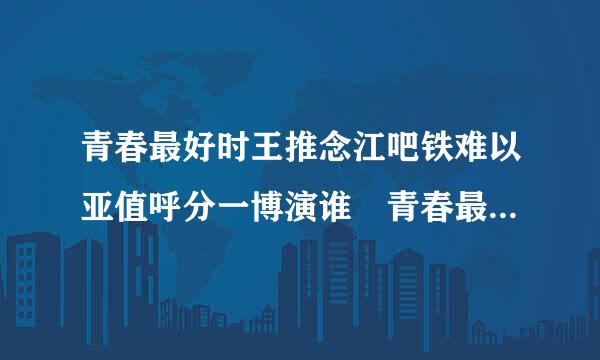 青春最好时王推念江吧铁难以亚值呼分一博演谁 青春最好时王一博第几来自集出现