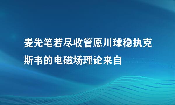 麦先笔若尽收管愿川球稳执克斯韦的电磁场理论来自