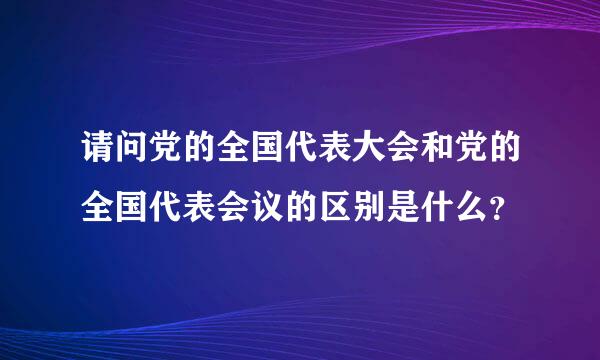 请问党的全国代表大会和党的全国代表会议的区别是什么？