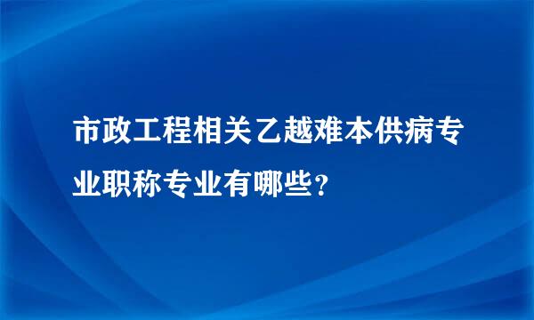 市政工程相关乙越难本供病专业职称专业有哪些？