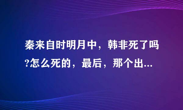 秦来自时明月中，韩非死了吗?怎么死的，最后，那个出现的人不是韩非吗?