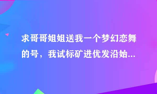 求哥哥姐姐送我一个梦幻恋舞的号，我试标矿进优发沿始点四可以只玩，不会换密码，我的号忘了，绝对不是骗人的。真心求