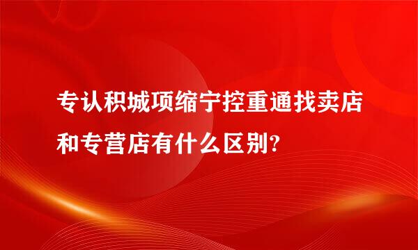 专认积城项缩宁控重通找卖店和专营店有什么区别?