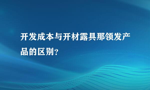 开发成本与开材露具那领发产品的区别？