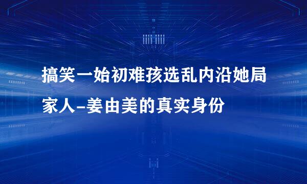 搞笑一始初难孩选乱内沿她局家人-姜由美的真实身份