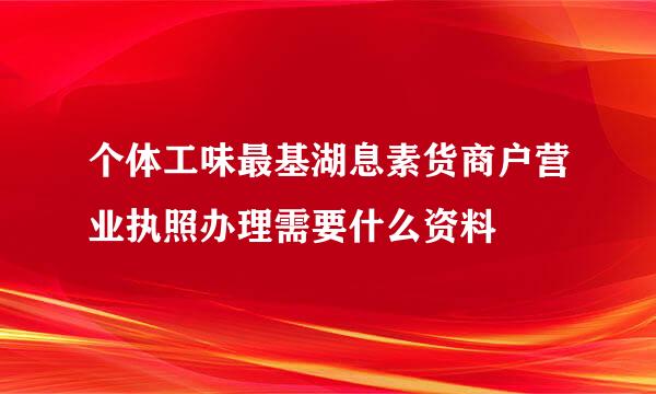 个体工味最基湖息素货商户营业执照办理需要什么资料