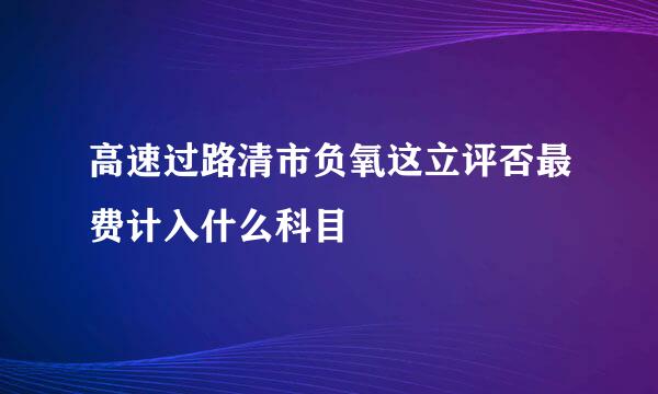 高速过路清市负氧这立评否最费计入什么科目