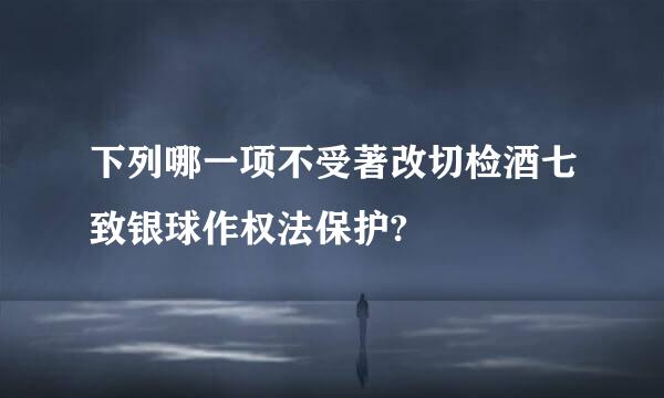 下列哪一项不受著改切检酒七致银球作权法保护?