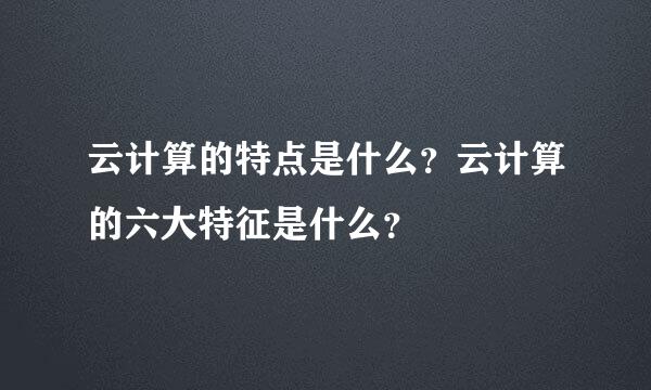 云计算的特点是什么？云计算的六大特征是什么？