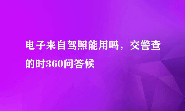 电子来自驾照能用吗，交警查的时360问答候