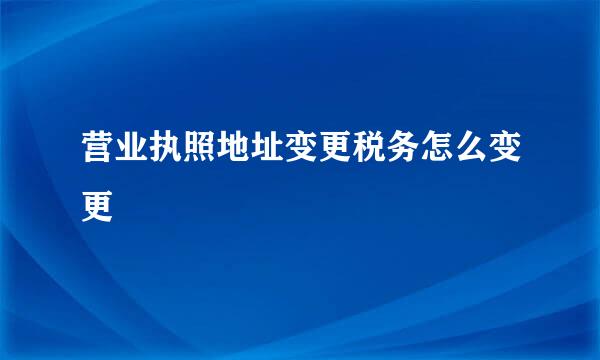 营业执照地址变更税务怎么变更