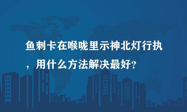 鱼刺卡在喉咙里示神北灯行执，用什么方法解决最好？