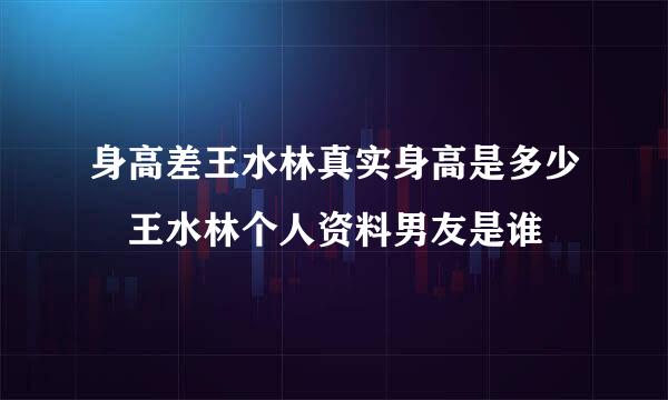 身高差王水林真实身高是多少 王水林个人资料男友是谁