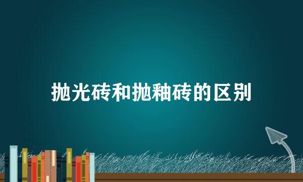 抛光砖和抛釉砖的区别