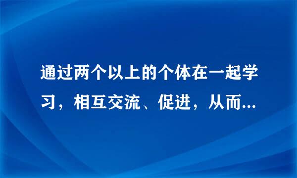 通过两个以上的个体在一起学习，相互交流、促进，从而提高学习效果的学习形式，我们称之为（ ）。