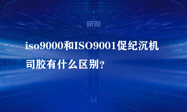 iso9000和ISO9001促纪沉机司胶有什么区别？