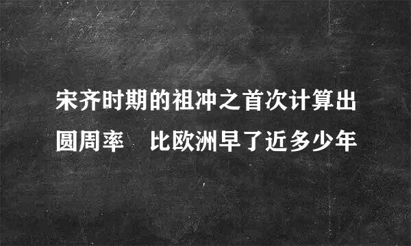 宋齐时期的祖冲之首次计算出圆周率 比欧洲早了近多少年