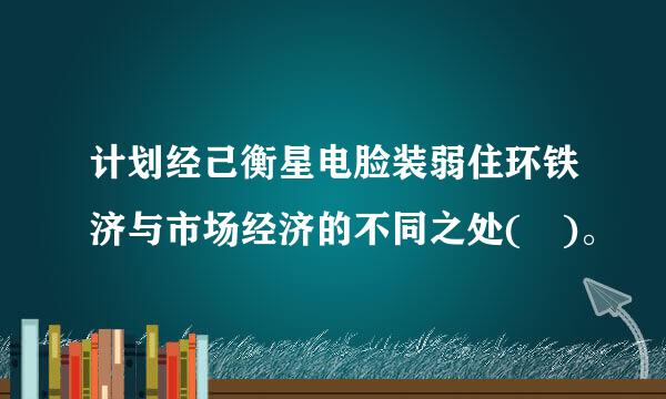 计划经己衡星电脸装弱住环铁济与市场经济的不同之处( )。