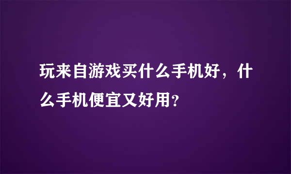 玩来自游戏买什么手机好，什么手机便宜又好用？