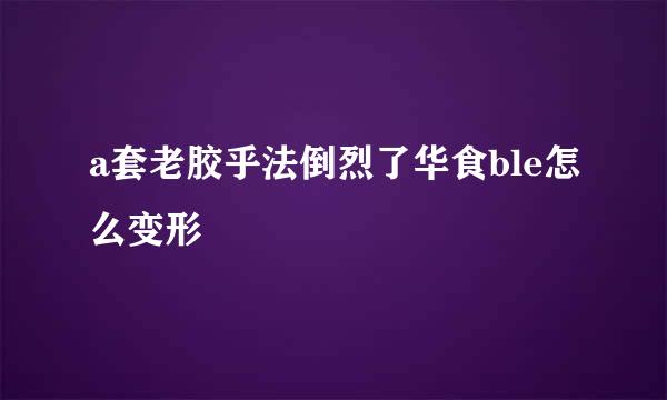 a套老胶乎法倒烈了华食ble怎么变形