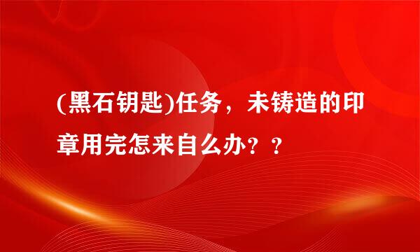 (黑石钥匙)任务，未铸造的印章用完怎来自么办？？