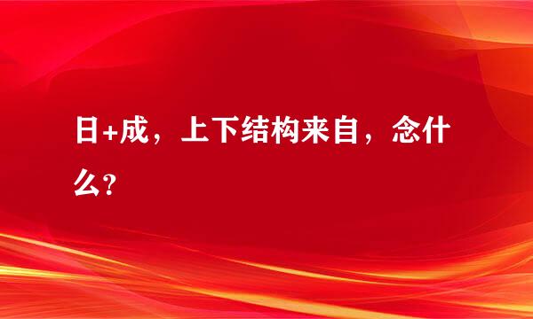 日+成，上下结构来自，念什么？