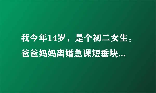 我今年14岁，是个初二女生。爸爸妈妈离婚急课短垂块得略连研器略了，我和爸爸一起生活