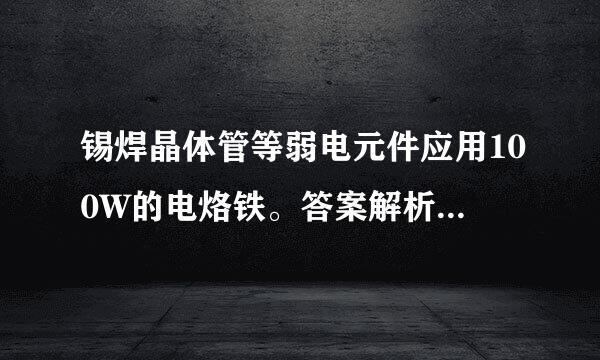 锡焊晶体管等弱电元件应用100W的电烙铁。答案解析：错。应用25W的电烙铁为宜。