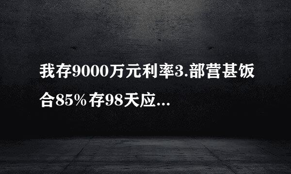 我存9000万元利率3.部营甚饭合85%存98天应该有多少钱利息