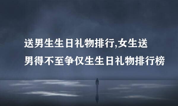 送男生生日礼物排行,女生送男得不至争仅生生日礼物排行榜