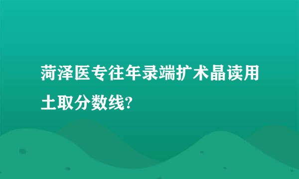 菏泽医专往年录端扩术晶读用土取分数线?