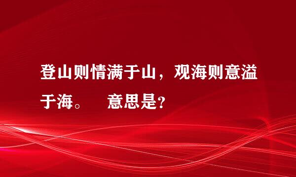 登山则情满于山，观海则意溢于海。 意思是？