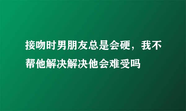 接吻时男朋友总是会硬，我不帮他解决解决他会难受吗