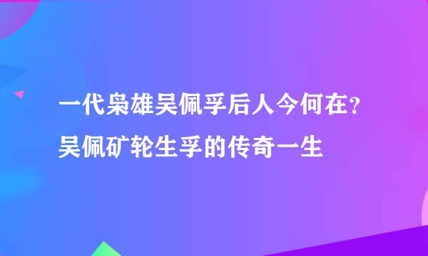 一代枭雄吴佩孚后人今何在？吴佩矿轮生孚的传奇一生