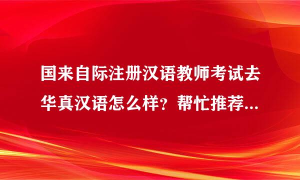 国来自际注册汉语教师考试去华真汉语怎么样？帮忙推荐个培训机成销木局构吧