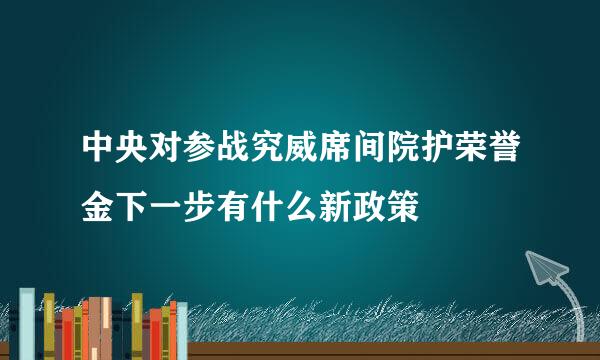 中央对参战究威席间院护荣誉金下一步有什么新政策