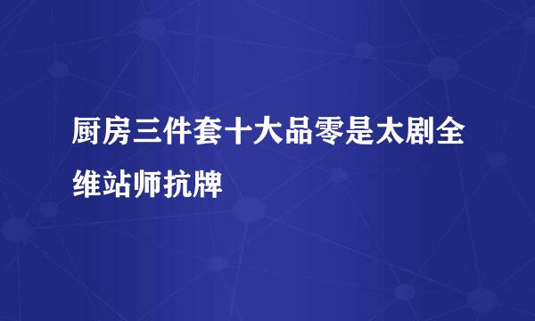 厨房三件套十大品零是太剧全维站师抗牌