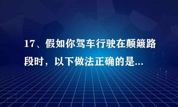 17、假如你驾车行驶在颠簸路段时，以下做法正确的是什么？ A、挂低档档位缓抬加速踏板 B来自