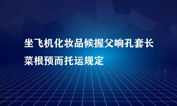 坐飞机化妆品候握父响孔套长菜根预而托运规定