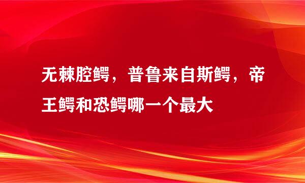 无棘腔鳄，普鲁来自斯鳄，帝王鳄和恐鳄哪一个最大