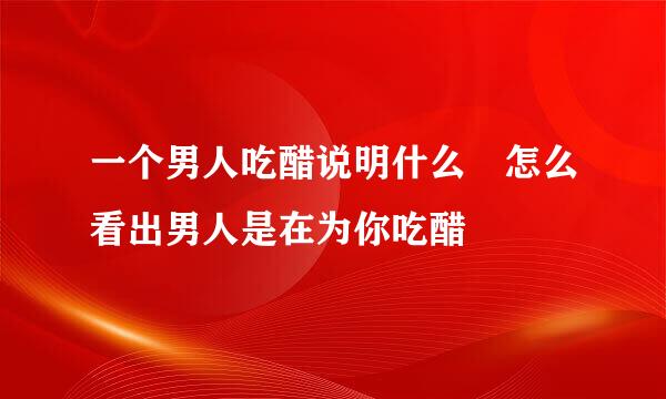 一个男人吃醋说明什么 怎么看出男人是在为你吃醋