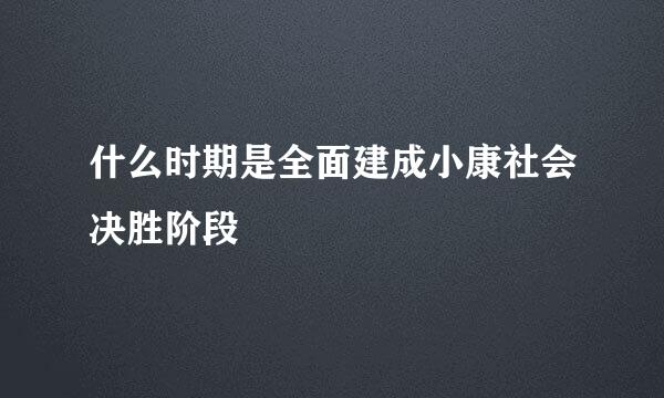 什么时期是全面建成小康社会决胜阶段