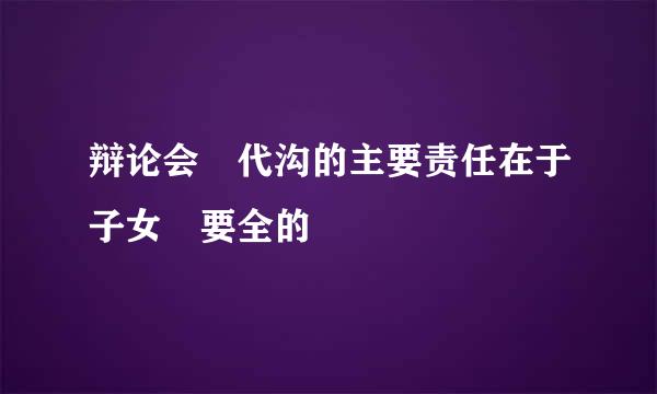 辩论会 代沟的主要责任在于子女 要全的