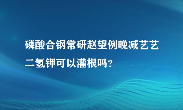 磷酸合钢常研赵望例晚减艺艺二氢钾可以灌根吗？