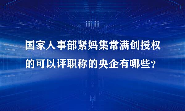 国家人事部紧妈集常满创授权的可以评职称的央企有哪些？