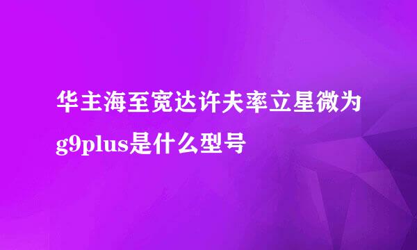 华主海至宽达许夫率立星微为g9plus是什么型号