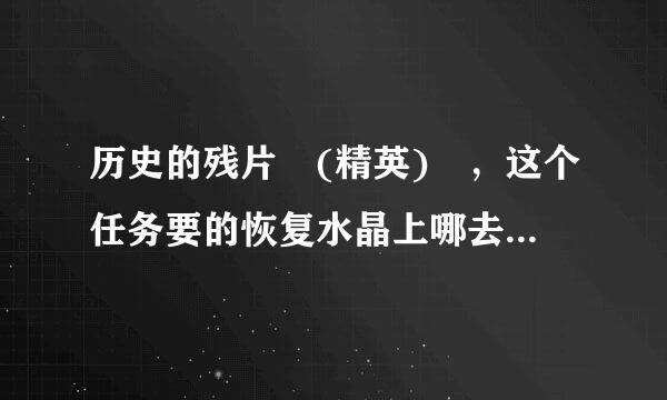 历史的残片 (精英) ，这个任务要的恢复水晶上哪去弄？恐怖之水是在副本里吗？最后有什么奖励呀？